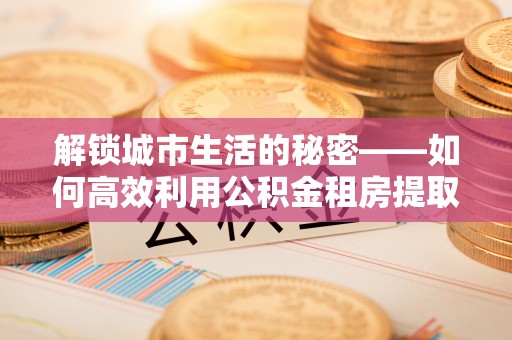 弥勒解锁城市生活的秘密——如何高效利用公积金租房提取政策优化居住体验